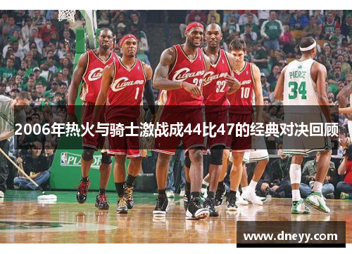 2006年热火与骑士激战成44比47的经典对决回顾