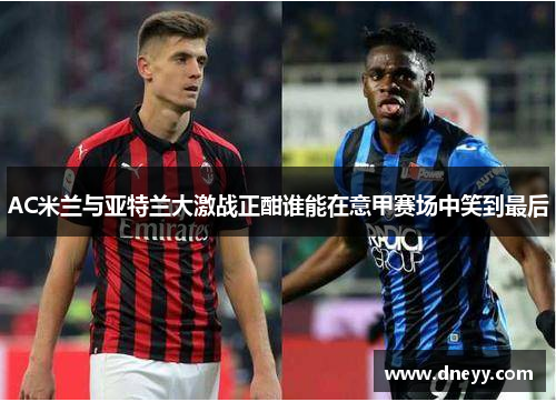 AC米兰与亚特兰大激战正酣谁能在意甲赛场中笑到最后