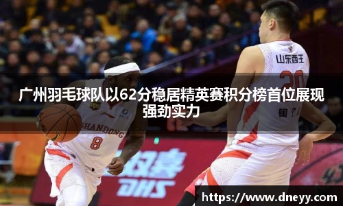 广州羽毛球队以62分稳居精英赛积分榜首位展现强劲实力