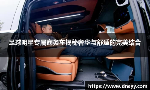 足球明星专属商务车揭秘奢华与舒适的完美结合